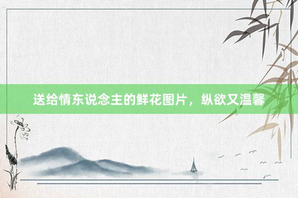 送给情东说念主的鲜花图片，纵欲又温馨